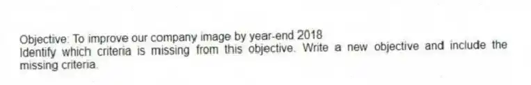 Objective: To improve our company image by year-end 2018
Identify which criteria is missing from this objective. Write a new objective and include the missing criteria.