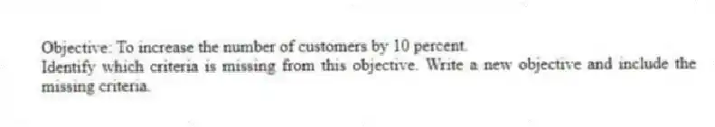 Objective: To increase the number of customers by 10 percent.
Identify which criteria is missing from this objective. Write a new objective and include the missing criteria.