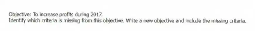 Objective: To increase profits during 2017.
Identify which criteria is missing from this objective. Write a new objective and include the missing criteria.