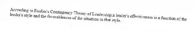 According to Fiedler's Contingency Theory of Leadership,a leader's effectiveness is a function of the leader's style and the favorableness of the situation to that style.