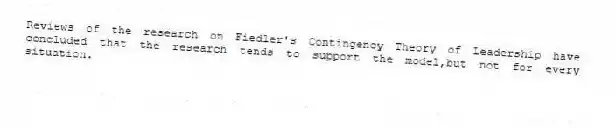Reviews of the research on Fiedler's Contingency Theory of Leadership have concluded that the research tends to support the model,but not for every situation.