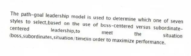 The path-goal leadership model is used to determine which one of seven styles to select,based on the use of boss-centered versus subordinate-centered leadership,to meet the situation (boss,subordinates,situation/time)in order to maximize performance.
