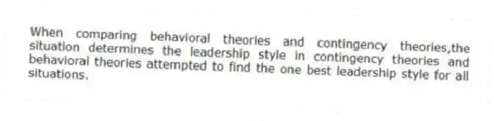 When comparing behavioral theories and contingency theories,the situation determines the leadership style in contingency theories and behavioral theories attempted to find the one best leadership style for all situations.