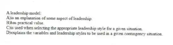 A leadership model:
A)is an explanation of some aspect of leadership.
B)has practical value.
C)is used when selecting the appropriate leadership style for a given situation.
D)explains the variables and leadership styles to be used in a given contingency situation.