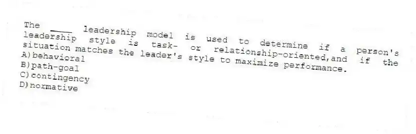 The ____ leadership model is used to determine if a person's leadership style is task- or relationship-oriented,and if the situation matches the leader's style to maximize performance.
A)behavioral
B)path-goal
C)contingency
D)normative