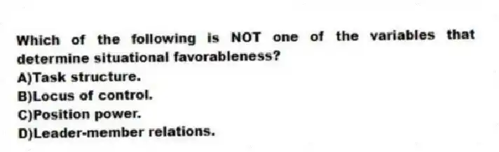 Which of the following is NOT one of the variables that determine situational favorableness?
A)Task structure.
B)Locus of control.
C)Position power.
D)Leader-member relations.