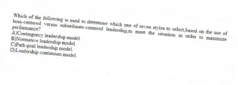 Which of the following is used to determine which one of seven styles to select,based on the use of boss-centered versus subordinate-centered leadership,to meet the situation in order to maximize performance?
A)Contingency leadership model.
B)Normative leadership model.
C)Path-goal leadership model.
D)Leadership continuum model.