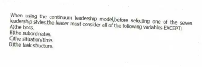 When using the continuum leadership model,before selecting one of the seven leadership styles,the leader must consider all of the following variables EXCEPT:
A)the boss.
B)the subordinates.
C)the situation/time.
D)the task structure.