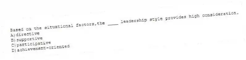 Based on the situational factors,the ____ leadership style provides high consideration.
A)directive
B)supportive
C)participative
D)achievement-oriented
