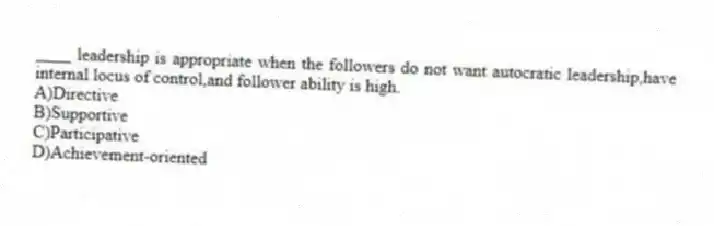____ leadership is appropriate when the followers do not want autocratic leadership,have internal locus of control,and follower ability is high.
A)Directive
B)Supportive
C)Participative
D)Achievement-oriented