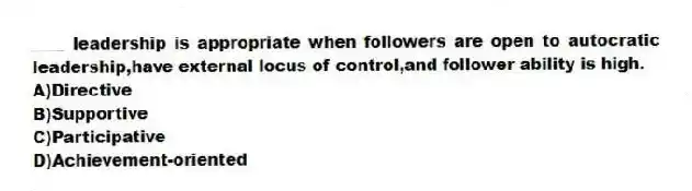 ____ leadership is appropriate when followers are open to autocratic leadership,have external locus of control,and follower ability is high.
A)Directive
B)Supportive
C)Participative
D)Achievement-oriented