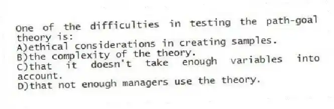 One of the difficulties in testing the path-goal theory is:
A)ethical considerations in creating samples.
B)the complexity of the theory.
C)that it doesn't take enough variables into account.
D)that not enough managers use the theory.