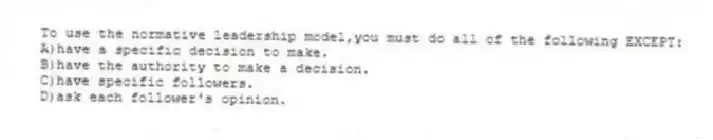 To use the normative leadership model,you must do all of the following EXCEPT:
A)have a specific decision to make.
B)have the authority to make a decision.
C)have specific followers.
D)ask each follower's opinion.