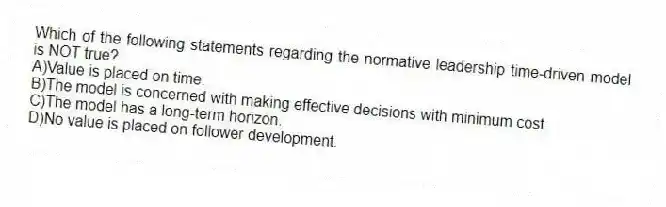 Which of the following statements regarding the normative leadership time-driven model is NOT true?
A)Value is placed on time.
B)The model is concerned with making effective decisions with minimum cost.
C)The model has a long-term horizon.
D)No value is placed on follower development.