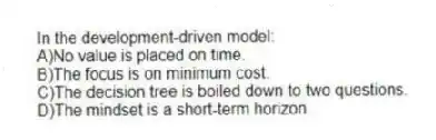 In the development-driven model:
A)No value is placed on time.
B)The focus is on minimum cost.
C)The decision tree is boiled down to two questions.
D)The mindset is a short-term horizon.