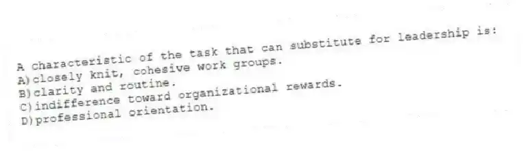 A characteristic of the task that can substitute for leadership is:
A)closely knit, cohesive work groups.
B)clarity and routine.
C)indifference toward organizational rewards.
D)professional orientation.