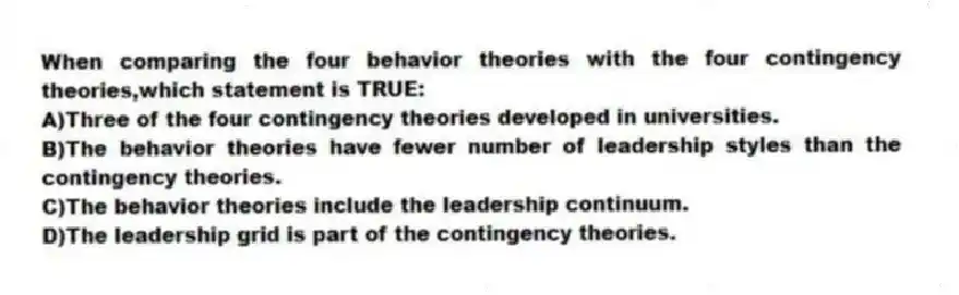 When comparing the four behavior theories with the four contingency theories,which statement is TRUE:
A)Three of the four contingency theories developed in universities.
B)The behavior theories have fewer number of leadership styles than the contingency theories.
C)The behavior theories include the leadership continuum.
D)The leadership grid is part of the contingency theories.