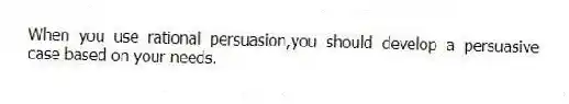When you use rational persuasion,you should develop a persuasive case based on your needs.