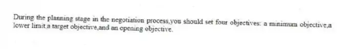During the planning stage in the negotiation process,you should set four objectives: a minimum objective,a lower limit,a target objective,and an opening objective.