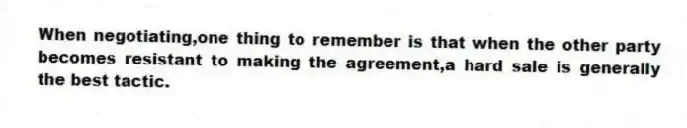 When negotiating,one thing to remember is that when the other party becomes resistant to making the agreement,a hard sale is generally the best tactic.