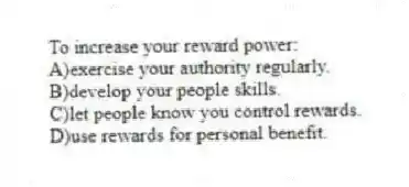 To increase your reward power:
A)exercise your authority regularly.
B)develop your people skills.
C)let people know you control rewards.
D)use rewards for personal benefit.