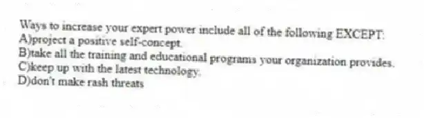 Ways to increase your expert power include all of the following EXCEPT:
A)project a positive self-concept.
B)take all the training and educational programs your organization provides.
C)keep up with the latest technology.
D)don't make rash threats