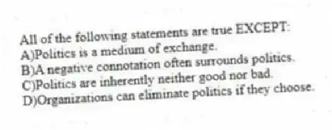 All of the following statements are true EXCEPT:
A)Politics is a medium of exchange.
B)A negative connotation often surrounds politics.
C)Politics are inherently neither good nor bad.
D)Organizations can eliminate politics if they choose.