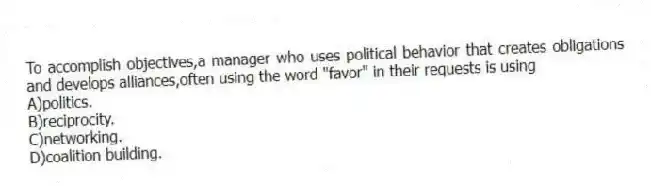 To accomplish objectives,a manager who uses political behavior that creates obligations and develops alliances,often using the word "favor" in their requests is using
A)politics.
B)reciprocity.
C)networking.
D)coalition building.