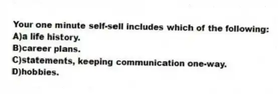 Your one minute self-sell includes which of the following:
A)a life history.
B)career plans.
C)statements, keeping communication one-way.
D)hobbies.