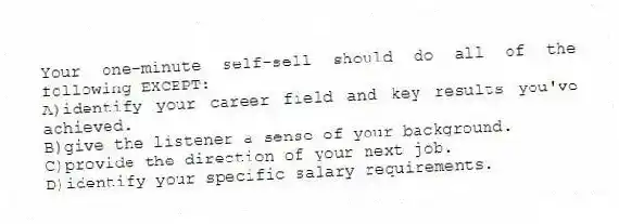 Your one-minute self-sell should do all of the following EXCEPT:
A)identify your career field and key results you've achieved.
B)give the listener a sense of your background.
C)provide the direction of your next job.
D)identify your specific salary requirements.