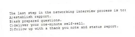 The last step in the networking interview process is to:
A)establish rapport.
B)ask prepared questions.
C)deliver your one-minute self-sell.
D)follow up with a thank you note and status report.