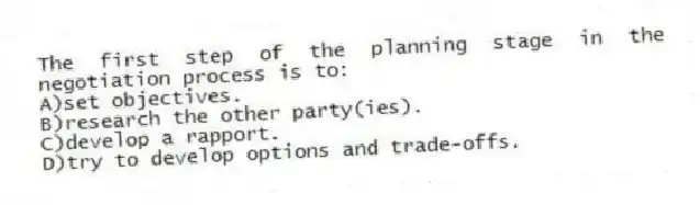 The first step of the planning stage in the negotiation process is to:
A)set objectives.
B)research the other party(ies).
C)develop a rapport.
D)try to develop options and trade-offs.