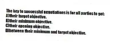 The key to successful negotiations is for all parties to get:
A)their target objective.
B)their minimum objective.
C)their opening objective.
D)between their minimum and target objective.