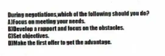 During negotiations,which of the following should you do?
A)Focus on meeting your needs.
B)Develop a rapport and focus on the obstacles.
C)Set objectives.
D)Make the first offer to get the advantage.