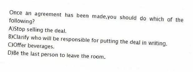 Once an agreement has been made,you should do which of the following?
A)Stop selling the deal.
B)Clarify who will be responsible for putting the deal in writing.
C)Offer beverages.
D)Be the last person to leave the room.