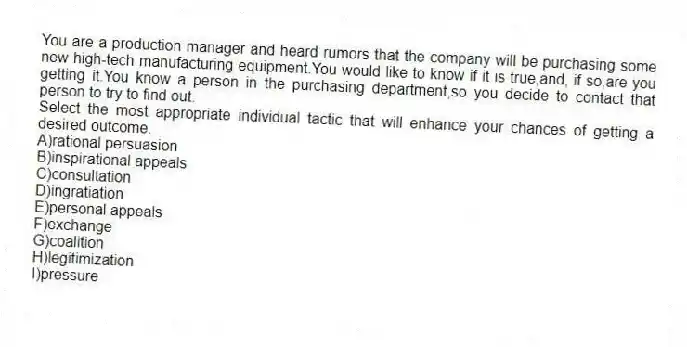 You are a production manager and heard rumors that the company will be purchasing some new high-tech manufacturing equipment.You would like to know if it is true,and, if so,are you getting it.You know a person in the purchasing department,so you decide to contact that person to try to find out.
Select the most appropriate individual tactic that will enhance your chances of getting a desired outcome.
A)rational persuasion
B)inspirational appeals
C)consultation
D)ingratiation
E)personal appeals
F)exchange
G)coalition
H)legitimization
I)pressure