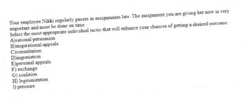 Your employee Nikki regularly passes in assignments late. The assignment you are giving her now is very important and must be done on time.
Select the most appropriate individual tactic that will enhance your chances of getting a desired outcome.
A)rational persuasion
B)inspirational appeals
C)consultation
D)ingratiation
E)personal appeals
F) exchange
G) coalition
H) legitimization
I) pressure