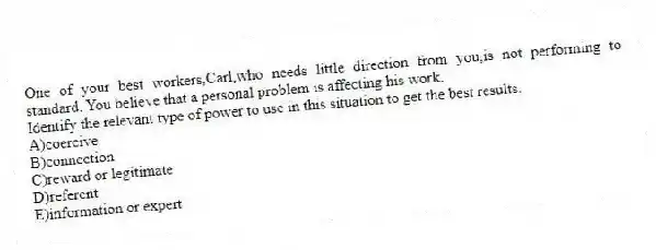 One of your best workers,Carl,who needs little direction from you,is not performing to standard. You believe that a personal problem is affecting his work.
Identify the relevant type of power to use in this situation to get the best results.
A)coercive
B)connection
C)reward or legitimate
D)referent
E)information or expert