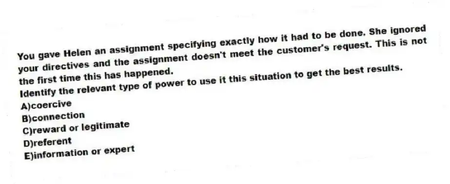 You gave Helen an assignment specifying exactly how it had to be done. She ignored your directives and the assignment doesn't meet the customer's request. This is not the first time this has happened.
Identify the relevant type of power to use it this situation to get the best results.
A)coercive
B)connection
C)reward or legitimate
D)referent
E)information or expert