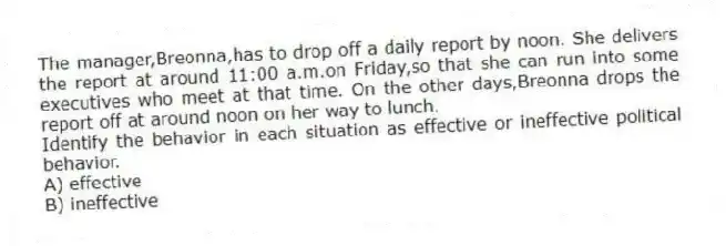 The manager,Breonna,has to drop off a daily report by noon. She delivers the report at around 11:00 a.m.on Friday,so that she can run into some executives who meet at that time. On the other days,Breonna drops the report off at around noon on her way to lunch.
Identify the behavior in each situation as effective or ineffective political behavior.
A) effective
B) ineffective
