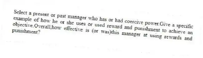 Select a present or past manager who has or had coercive power.Give a specific example of how he or she uses or used reward and punishment to achieve an objective.Overall,how effective is (or was)this manager at using rewards and punishment?