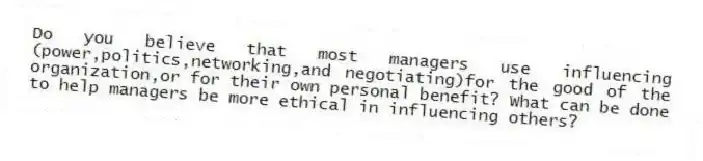 Do you believe that most managers use influencing (power,politics,networking,and negotiating)for the good of the organization,or for their own personal benefit? What can be done to help managers be more ethical in influencing others?