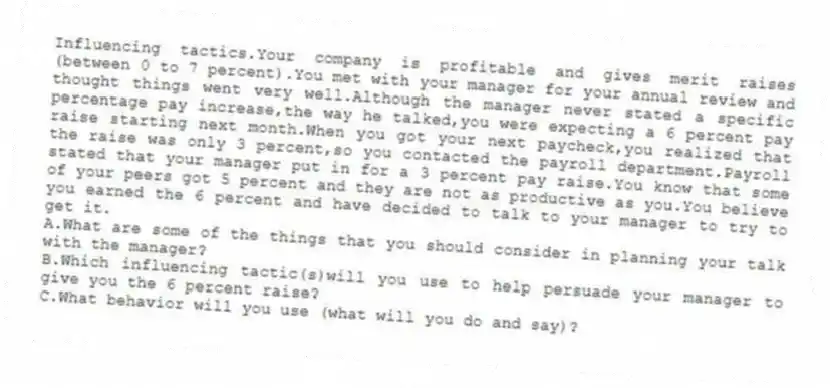 Influencing tactics.Your company is profitable and gives merit raises (between 0 to 7 percent).You met with your manager for your annual review and thought things went very well.Although the manager never stated a specific percentage pay increase,the way he talked,you were expecting a 6 percent pay raise starting next month.When you got your next paycheck,you realized that the raise was only 3 percent,so you contacted the payroll department.Payroll stated that your manager put in for a 3 percent pay raise.You know that some of your peers got 5 percent and they are not as productive as you.You believe you earned the 6 percent and have decided to talk to your manager to try to get it.
A.What are some of the things that you should consider in planning your talk with the manager?
B.Which influencing tactic(s)will you use to help persuade your manager to give you the 6 percent raise?
C.What behavior will you use (what will you do and say)?