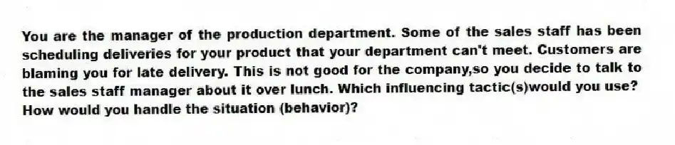 You are the manager of the production department. Some of the sales staff has been scheduling deliveries for your product that your department can't meet. Customers are blaming you for late delivery. This is not good for the company,so you decide to talk to the sales staff manager about it over lunch. Which influencing tactic(s)would you use?  How would you handle the situation (behavior)?