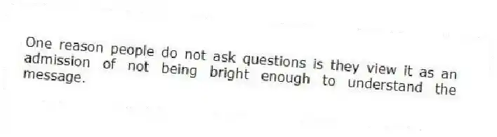 One reason people do not ask questions is they view it as an admission of not being bright enough to understand the message.