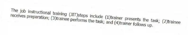 The job instructional training (JIT)steps include (1)trainer presents the task; (2)trainee receives preparation; (3)trainee performs the task; and (4)trainer follows up.