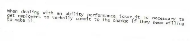When dealing with an ability performance issue,it is necessary to get employees to verbally commit to the change if they seem willing to make it.