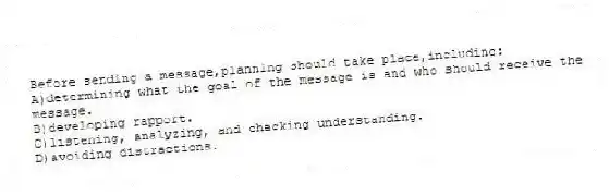 Before sending a message,planning should take place,including:
A)determining what the goal of the message is and who should receive the message.
B)developing rapport.
C)listening, analyzing, and checking understanding.
D)avoiding distractions.
