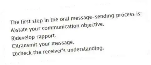 The first step in the oral message-sending process is:
A)state your communication objective.
B)develop rapport.
C)transmit your message.
D)check the receiver's understanding.