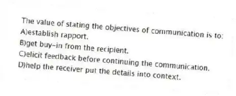The value of stating the objectives of communication is to:
A)establish rapport.
B)get buy-in from the recipient.
C)elicit feedback before continuing the communication.
D)help the receiver put the details into context.